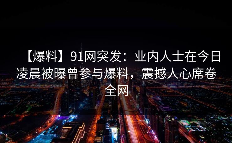 【爆料】91网突发：业内人士在今日凌晨被曝曾参与爆料，震撼人心席卷全网