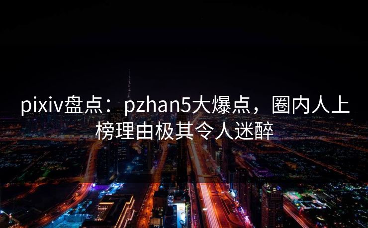 pixiv盘点：pzhan5大爆点，圈内人上榜理由极其令人迷醉