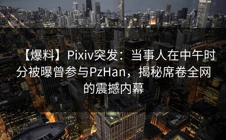 【爆料】Pixiv突发：当事人在中午时分被曝曾参与PzHan，揭秘席卷全网的震撼内幕