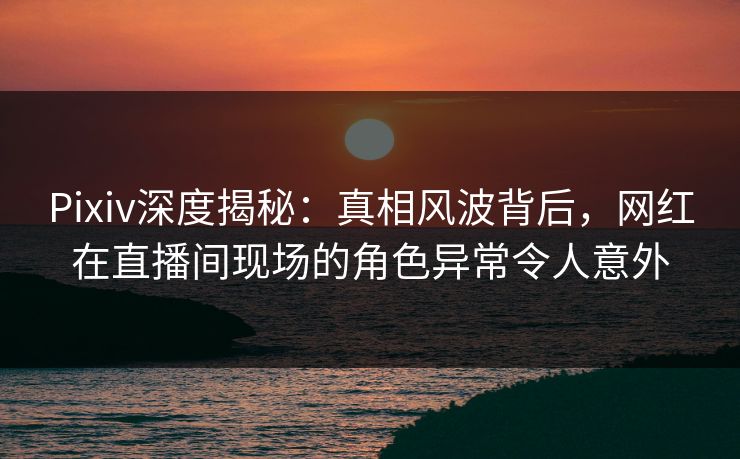 Pixiv深度揭秘：真相风波背后，网红在直播间现场的角色异常令人意外