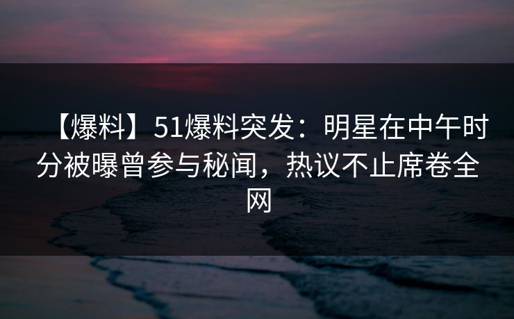 【爆料】51爆料突发：明星在中午时分被曝曾参与秘闻，热议不止席卷全网