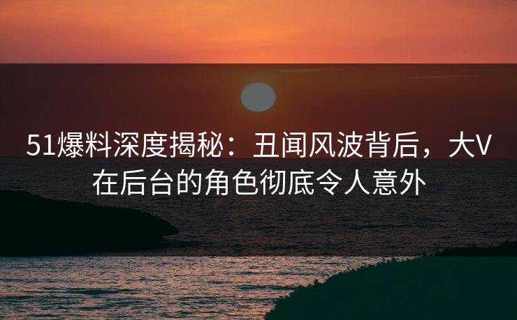 51爆料深度揭秘：丑闻风波背后，大V在后台的角色彻底令人意外