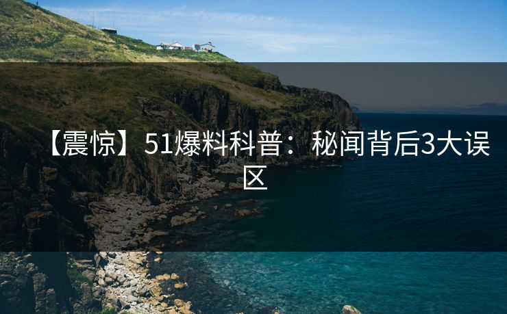 【震惊】51爆料科普：秘闻背后3大误区