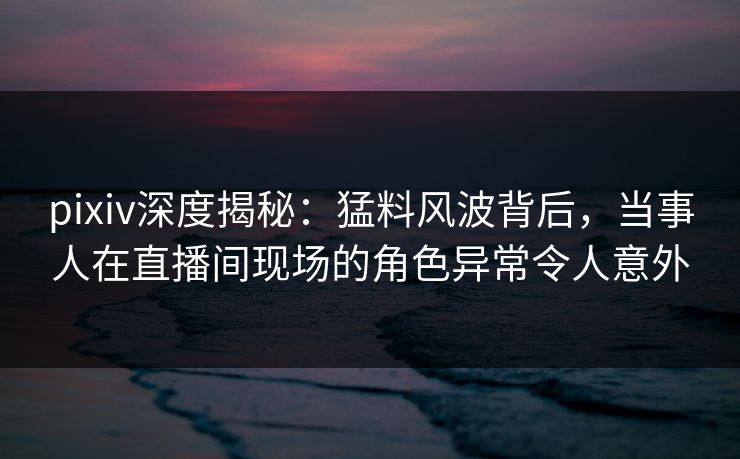 pixiv深度揭秘：猛料风波背后，当事人在直播间现场的角色异常令人意外