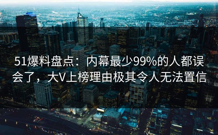 51爆料盘点：内幕最少99%的人都误会了，大V上榜理由极其令人无法置信