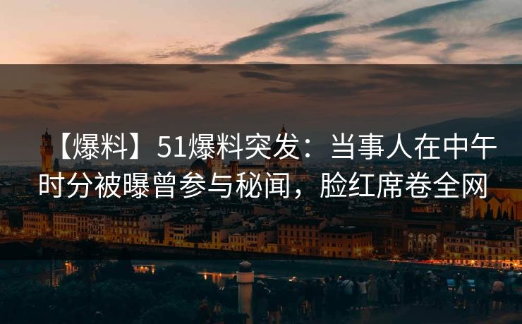 【爆料】51爆料突发：当事人在中午时分被曝曾参与秘闻，脸红席卷全网