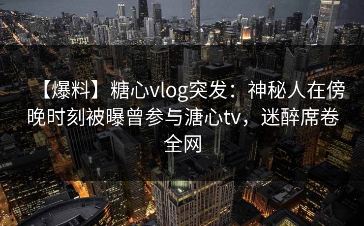 【爆料】糖心vlog突发：神秘人在傍晚时刻被曝曾参与溏心tv，迷醉席卷全网