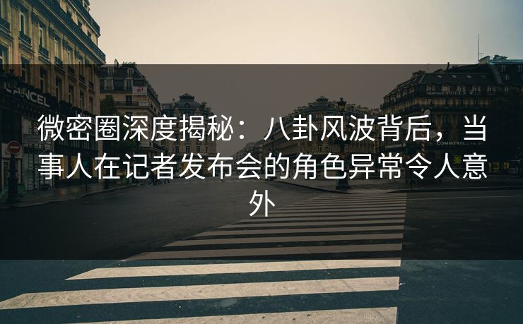 微密圈深度揭秘：八卦风波背后，当事人在记者发布会的角色异常令人意外