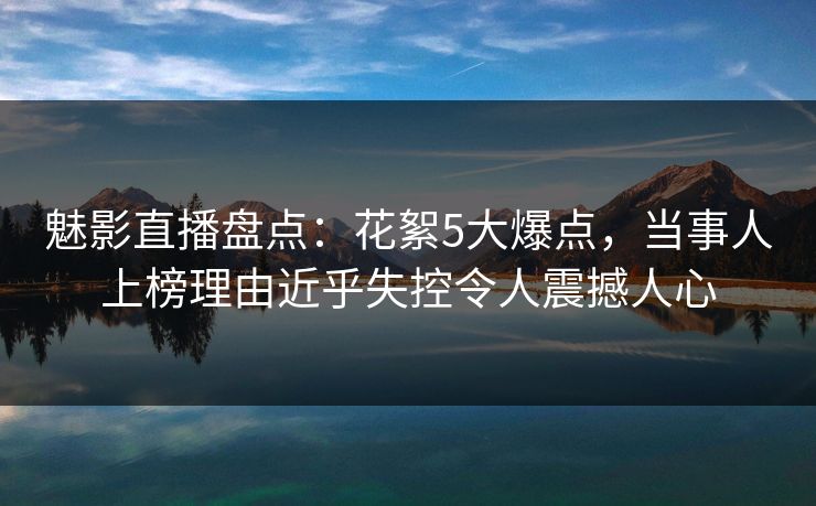 魅影直播盘点：花絮5大爆点，当事人上榜理由近乎失控令人震撼人心