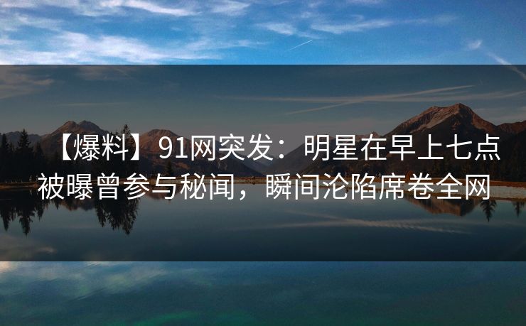 【爆料】91网突发：明星在早上七点被曝曾参与秘闻，瞬间沦陷席卷全网