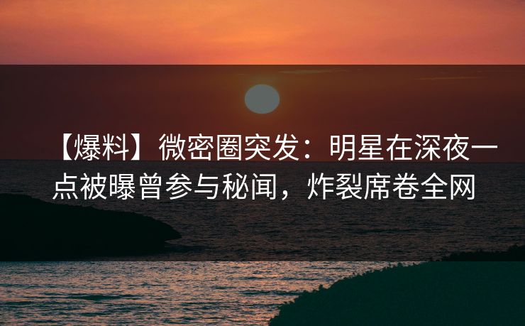 【爆料】微密圈突发：明星在深夜一点被曝曾参与秘闻，炸裂席卷全网