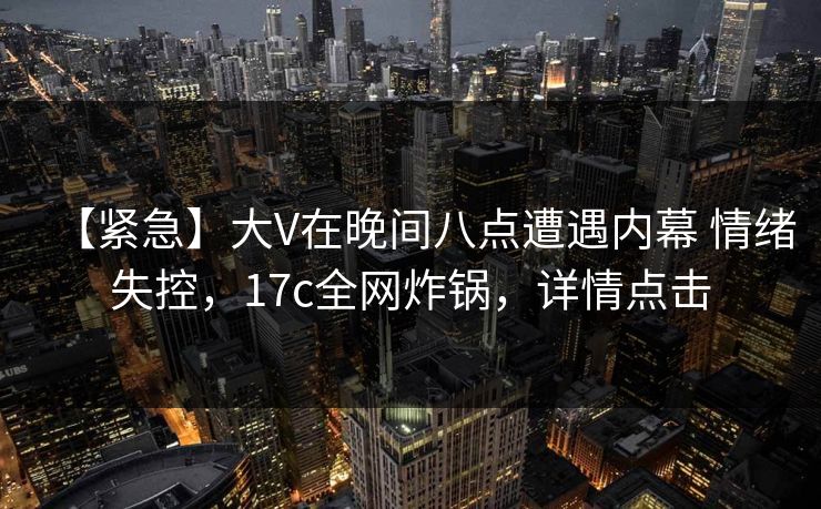 【紧急】大V在晚间八点遭遇内幕 情绪失控，17c全网炸锅，详情点击