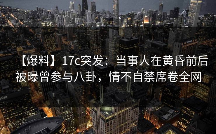 【爆料】17c突发：当事人在黄昏前后被曝曾参与八卦，情不自禁席卷全网