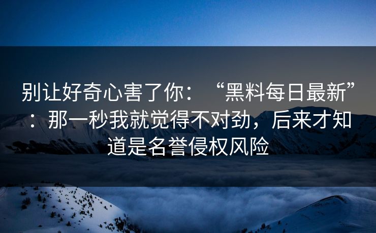 别让好奇心害了你：“黑料每日最新”：那一秒我就觉得不对劲，后来才知道是名誉侵权风险