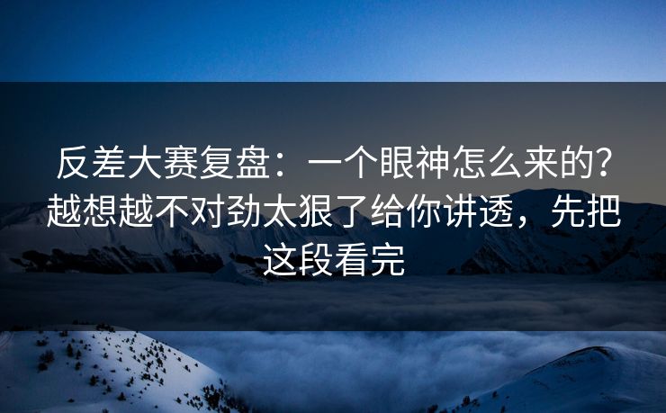 反差大赛复盘：一个眼神怎么来的？越想越不对劲太狠了给你讲透，先把这段看完