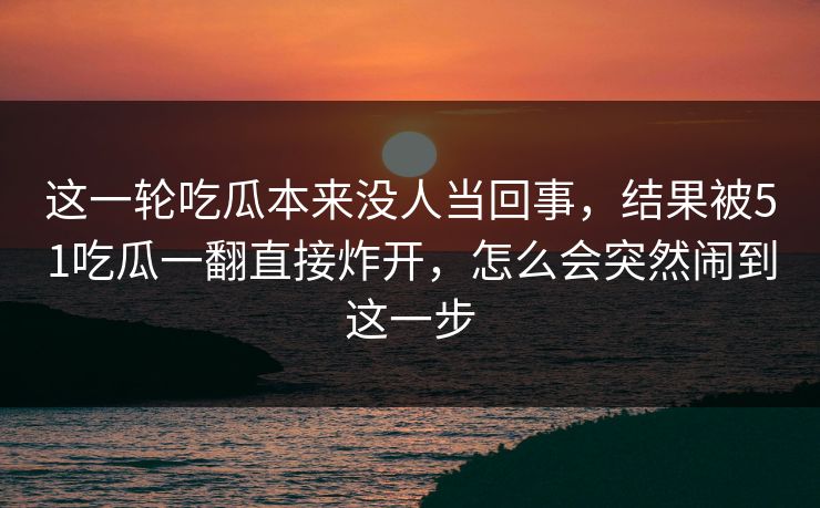 这一轮吃瓜本来没人当回事，结果被51吃瓜一翻直接炸开，怎么会突然闹到这一步