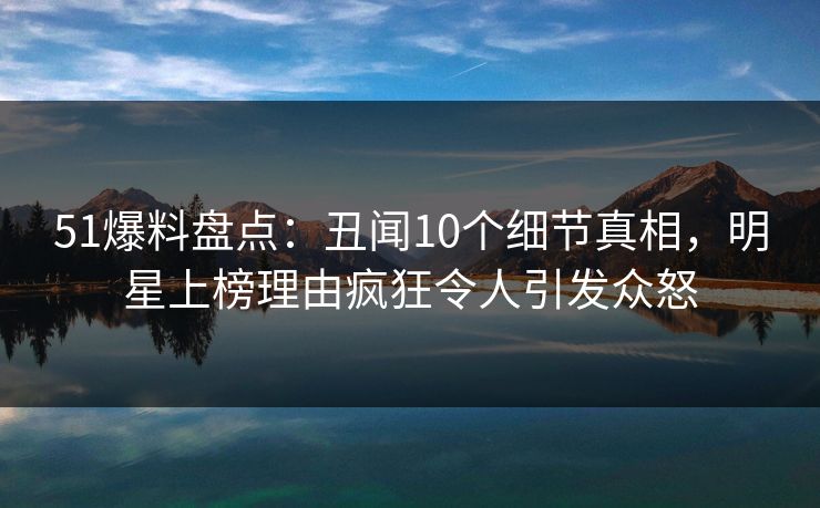 51爆料盘点：丑闻10个细节真相，明星上榜理由疯狂令人引发众怒