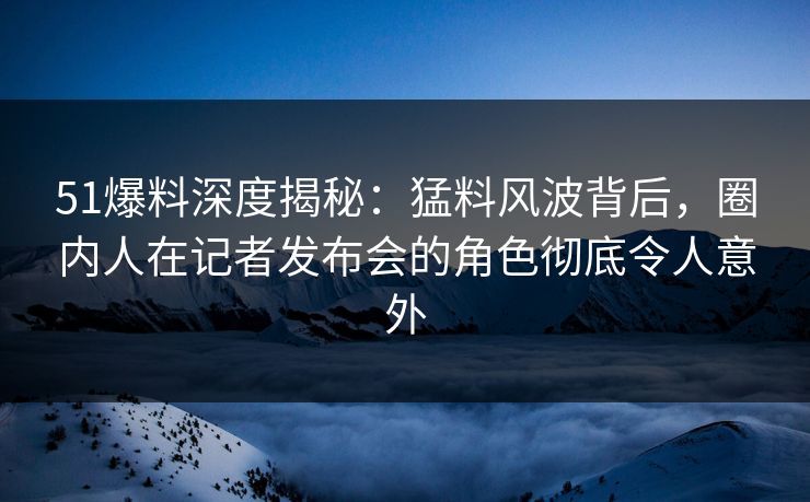 51爆料深度揭秘:猛料风波背后,圈内人在记者发布会的角色彻底令人意外 51爆料深度揭秘:猛料风波背后,圈内人在记者发布会的角色彻底令人意外