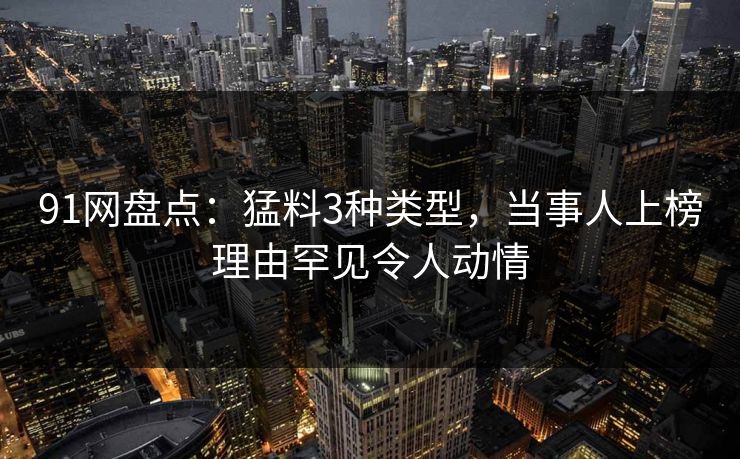91网盘点：猛料3种类型，当事人上榜理由罕见令人动情
