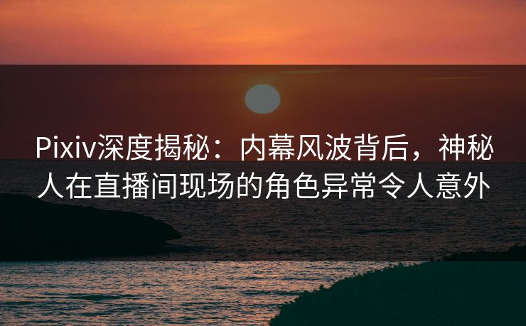 Pixiv深度揭秘：内幕风波背后，神秘人在直播间现场的角色异常令人意外