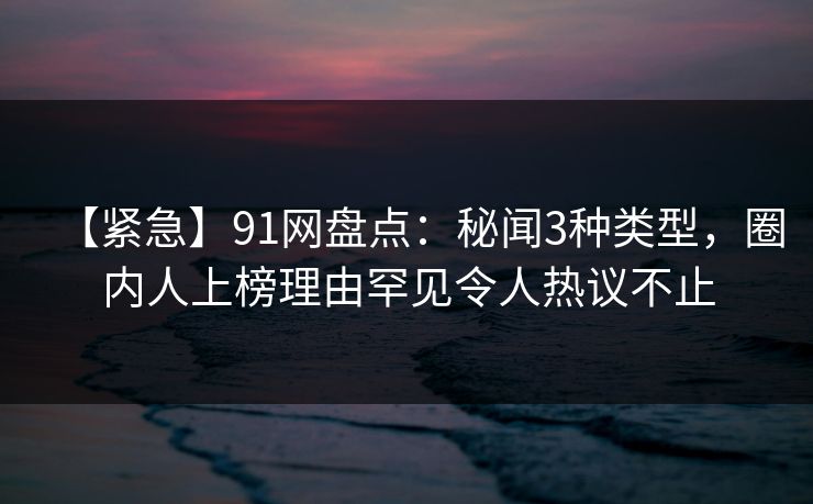 【紧急】91网盘点：秘闻3种类型，圈内人上榜理由罕见令人热议不止