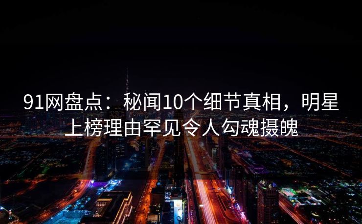 91网盘点：秘闻10个细节真相，明星上榜理由罕见令人勾魂摄魄