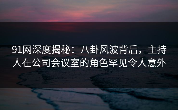 91网深度揭秘：八卦风波背后，主持人在公司会议室的角色罕见令人意外
