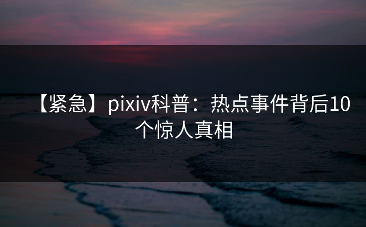【紧急】pixiv科普：热点事件背后10个惊人真相