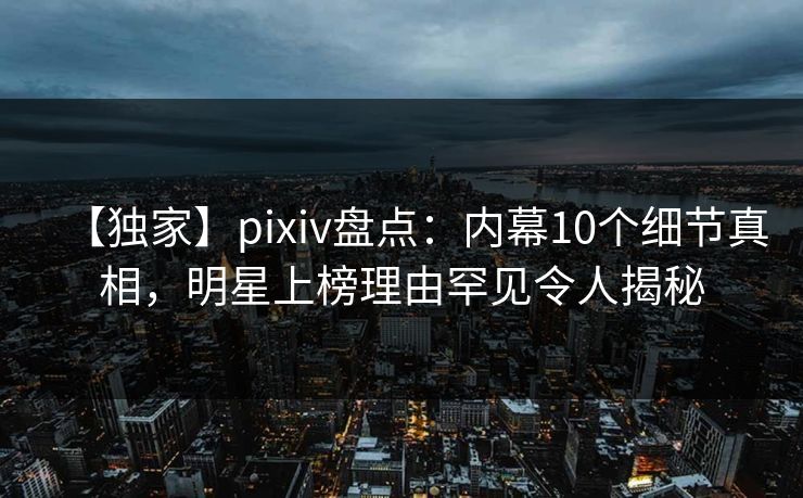 【独家】pixiv盘点：内幕10个细节真相，明星上榜理由罕见令人揭秘
