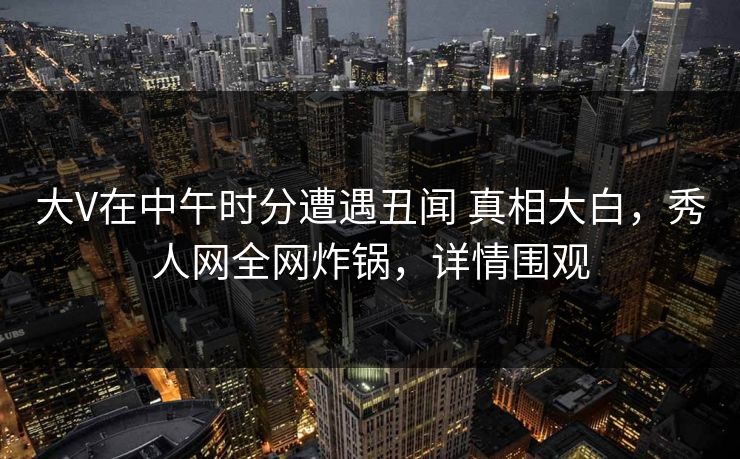 大V在中午时分遭遇丑闻 真相大白，秀人网全网炸锅，详情围观