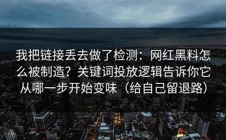 我把链接丢去做了检测：网红黑料怎么被制造？关键词投放逻辑告诉你它从哪一步开始变味（给自己留退路）