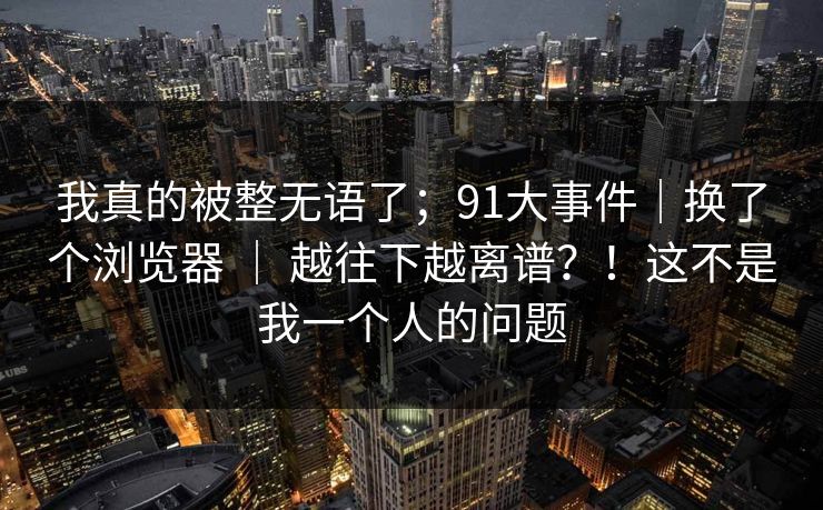我真的被整无语了;91大事件|换了个浏览器 | 越往下越离谱?!这不是我一个人的问题
