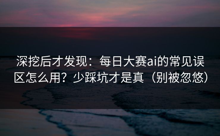 深挖后才发现：每日大赛ai的常见误区怎么用？少踩坑才是真（别被忽悠）