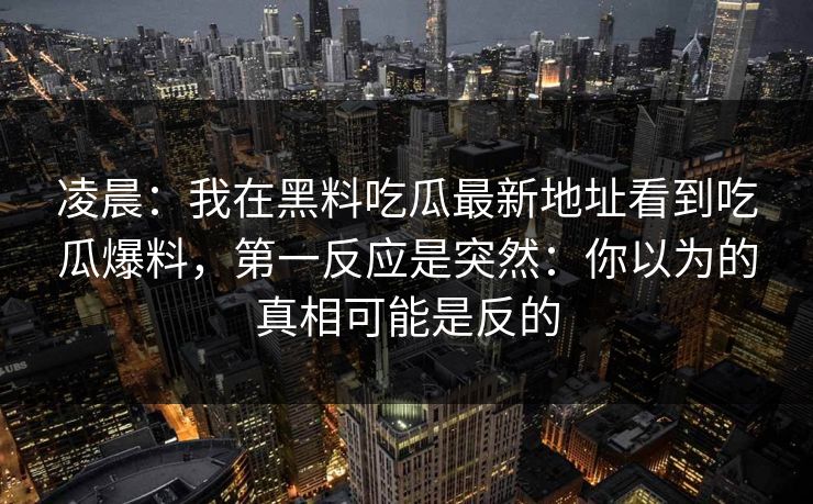 凌晨：我在黑料吃瓜最新地址看到吃瓜爆料，第一反应是突然：你以为的真相可能是反的